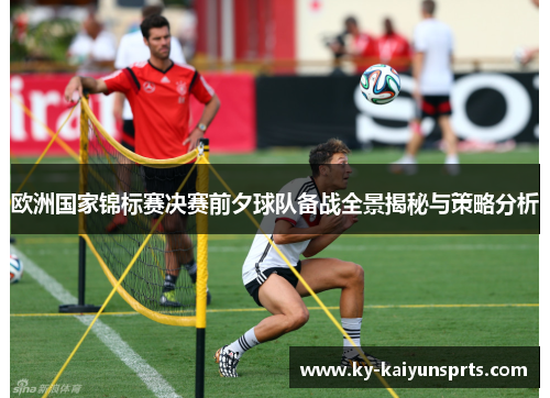欧洲国家锦标赛决赛前夕球队备战全景揭秘与策略分析