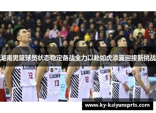 湖南男篮球员状态稳定备战全力以赴如虎添翼迎接新挑战