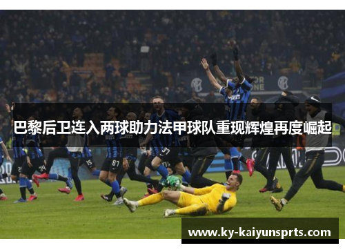 巴黎后卫连入两球助力法甲球队重现辉煌再度崛起