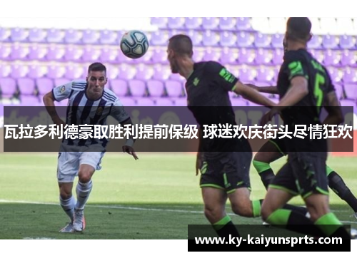 瓦拉多利德豪取胜利提前保级 球迷欢庆街头尽情狂欢