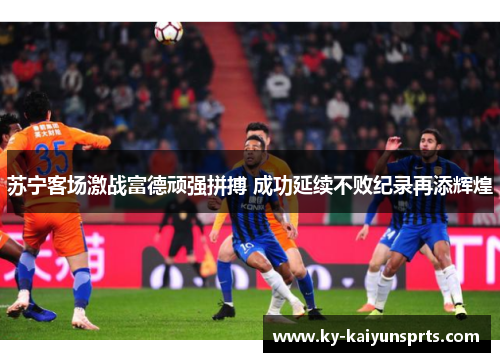 苏宁客场激战富德顽强拼搏 成功延续不败纪录再添辉煌
