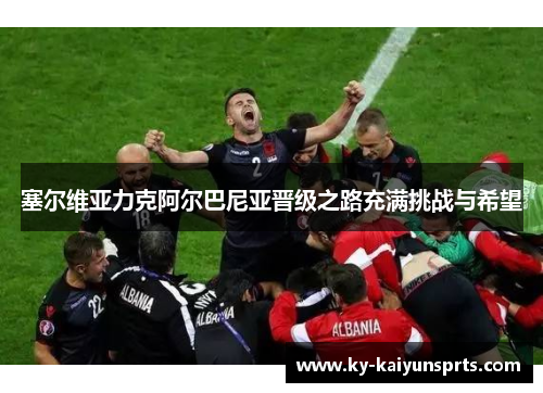 塞尔维亚力克阿尔巴尼亚晋级之路充满挑战与希望