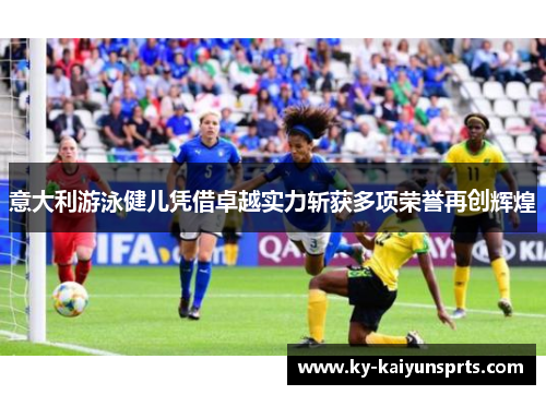 意大利游泳健儿凭借卓越实力斩获多项荣誉再创辉煌