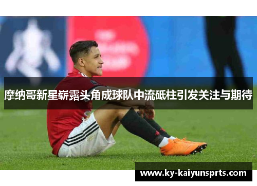 摩纳哥新星崭露头角成球队中流砥柱引发关注与期待